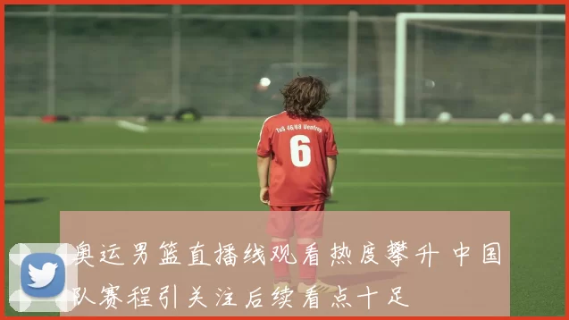 奥运男篮直播线观看热度攀升 中国队赛程引关注后续看点十足