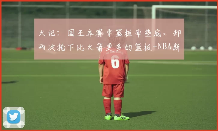 火记：国王本赛季篮板率垫底，却两次抢下比火箭更多的篮板-NBA新闻