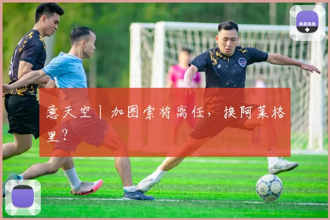 意天空丨加图索将离任，换阿莱格里？