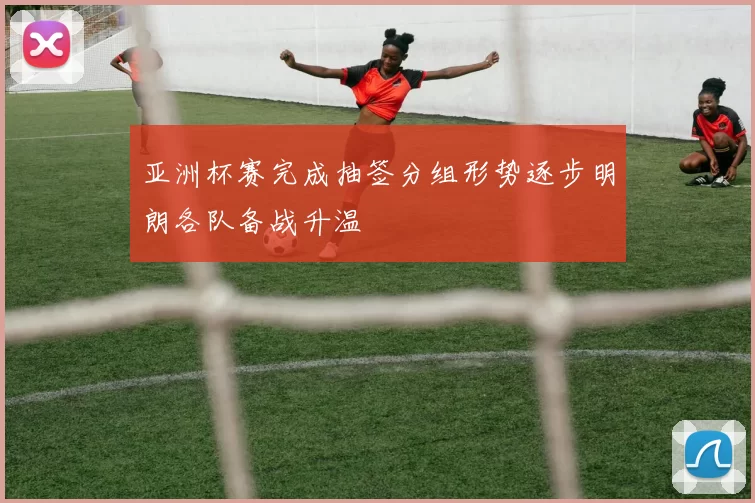 亚洲杯赛完成抽签分组形势逐步明朗各队备战升温