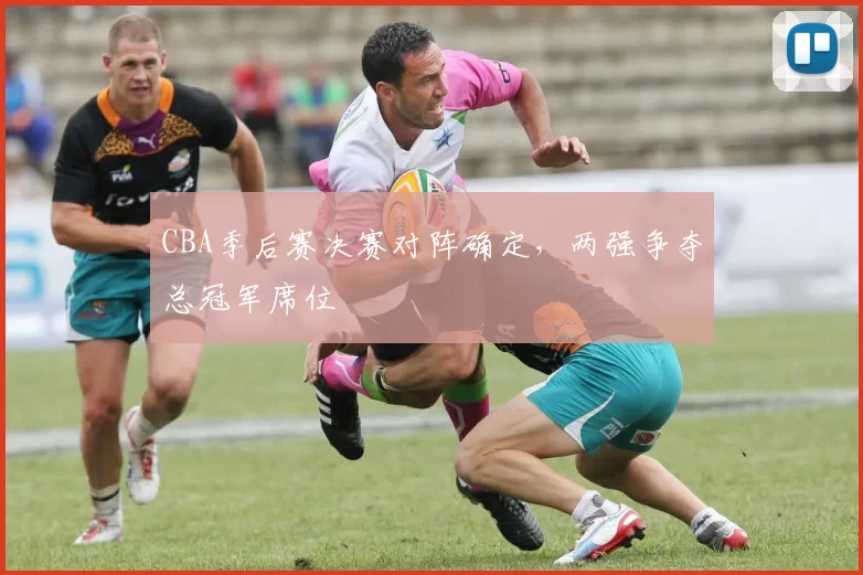 CBA季后赛决赛对阵确定，两强争夺总冠军席位