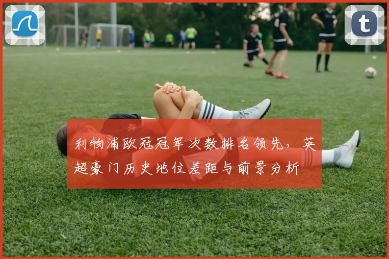 利物浦欧冠冠军次数排名领先，英超豪门历史地位差距与前景分析