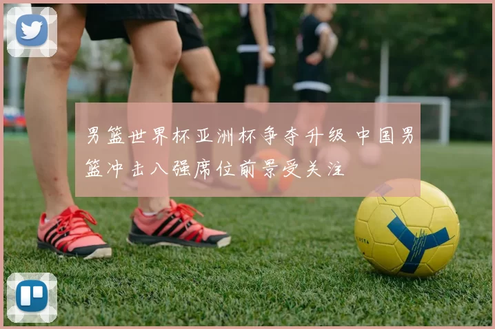 男篮世界杯亚洲杯争夺升级 中国男篮冲击八强席位前景受关注