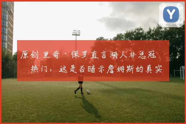 原创 里奇·保罗直言湖人非总冠军热门，这是否暗示詹姆斯的真实想法？