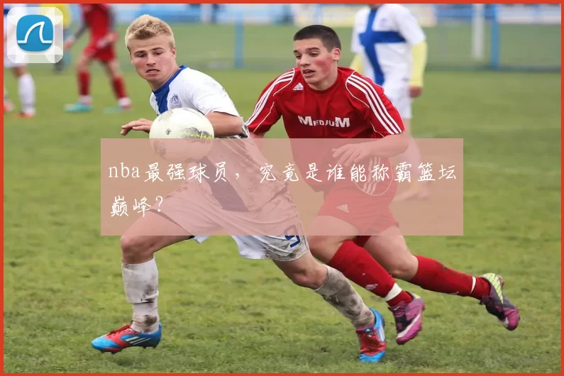 nba最强球员，究竟是谁能称霸篮坛巅峰？