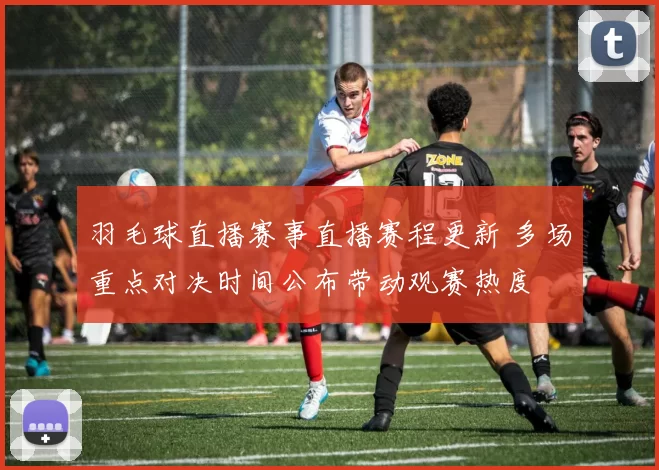 羽毛球直播赛事直播赛程更新 多场重点对决时间公布带动观赛热度