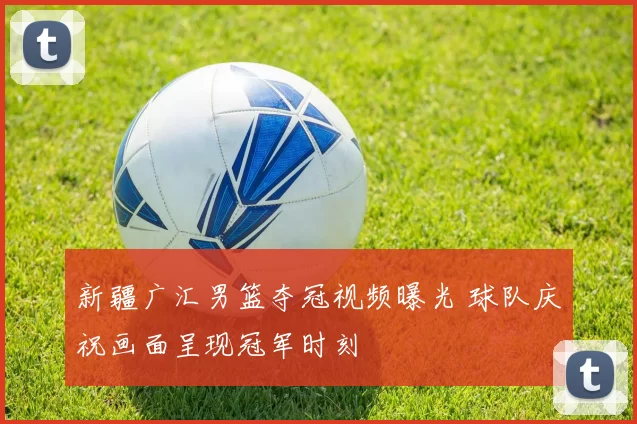 新疆广汇男篮夺冠视频曝光 球队庆祝画面呈现冠军时刻