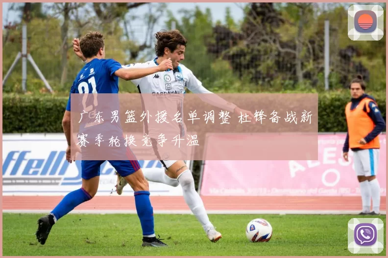 广东男篮外援名单调整 杜锋备战新赛季轮换竞争升温