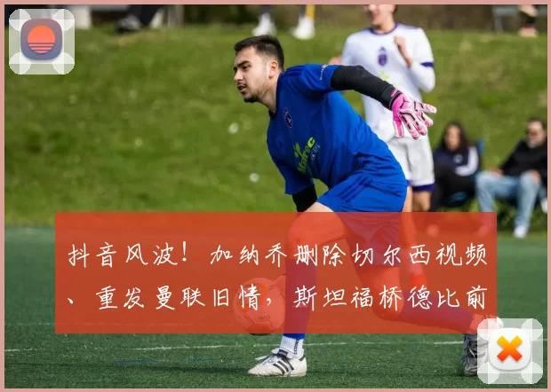 抖音风波！加纳乔删除切尔西视频、重发曼联旧情，斯坦福桥德比前夕心系旧主？