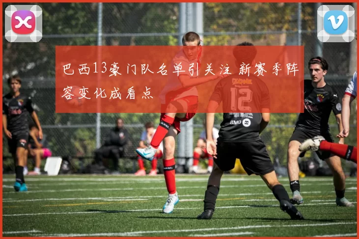 巴西13豪门队名单引关注 新赛季阵容变化成看点