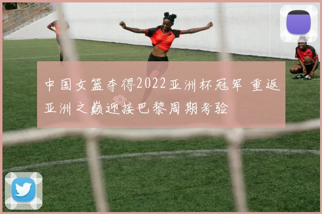 中国女篮夺得2022亚洲杯冠军 重返亚洲之巅迎接巴黎周期考验