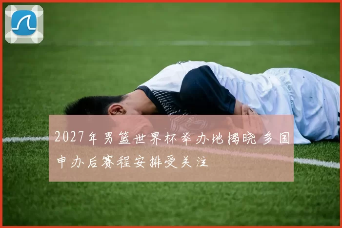 2027年男篮世界杯举办地揭晓 多国申办后赛程安排受关注