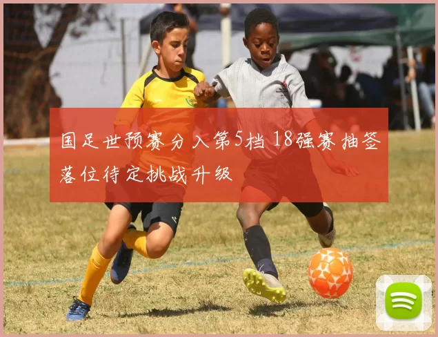 国足世预赛分入第5档 18强赛抽签落位待定挑战升级