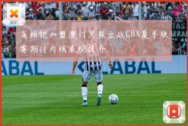 高柏铠加盟澳门黑熊出战CBA夏季联赛期待内线表现提升