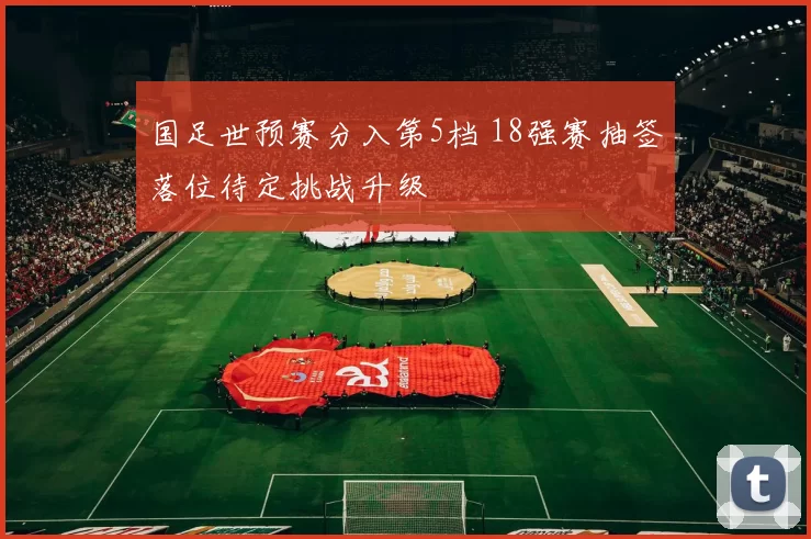 国足世预赛分入第5档 18强赛抽签落位待定挑战升级