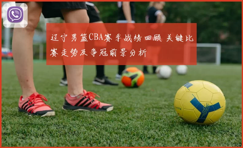 辽宁男篮CBA赛季战绩回顾 关键比赛走势及争冠前景分析