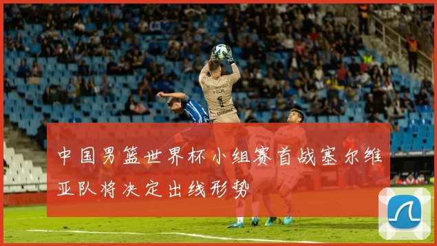 中国男篮世界杯小组赛首战塞尔维亚队将决定出线形势