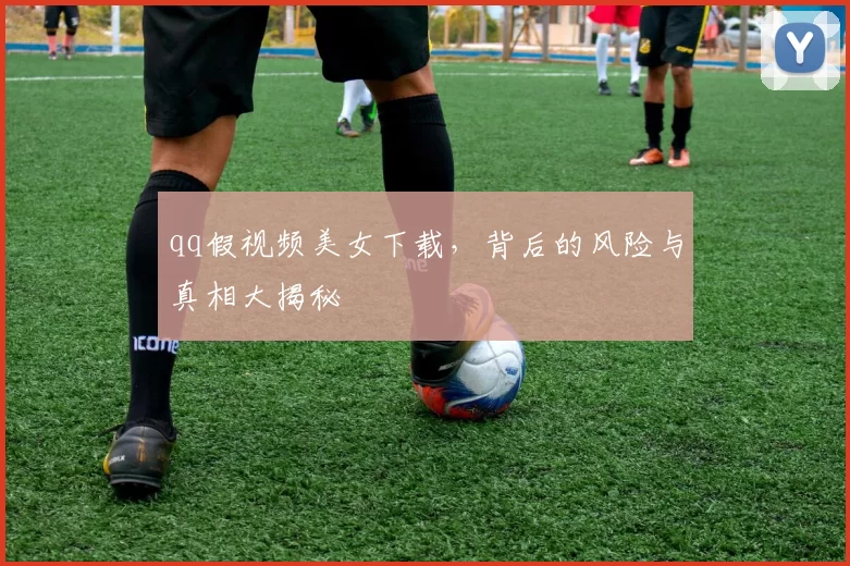 qq假视频美女下载,背后的风险与真相大揭秘