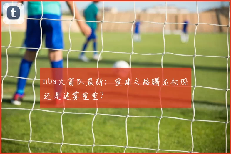 nba火箭队最新：重建之路曙光初现还是迷雾重重？