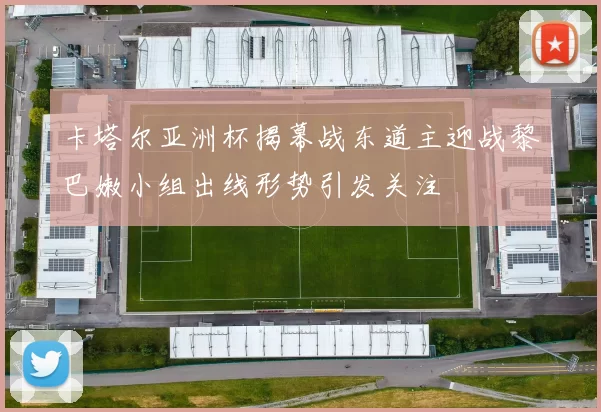 卡塔尔亚洲杯揭幕战东道主迎战黎巴嫩小组出线形势引发关注