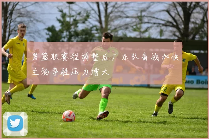 男篮联赛程调整后广东队备战加快主场争胜压力增大