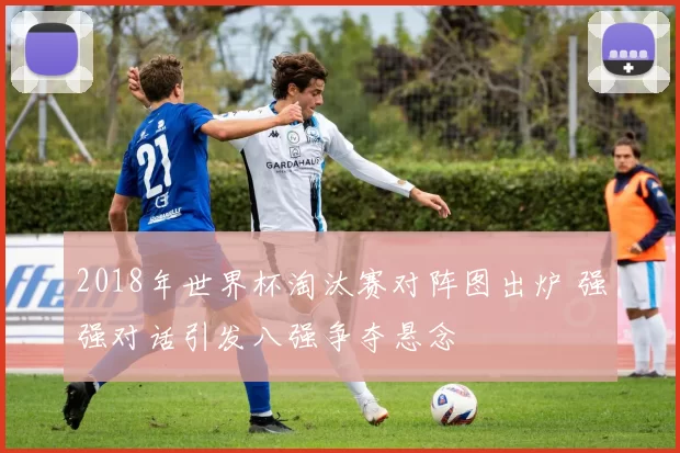 2018年世界杯淘汰赛对阵图出炉 强强对话引发八强争夺悬念