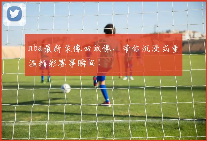 nba最新录像回放像，带你沉浸式重温精彩赛事瞬间！