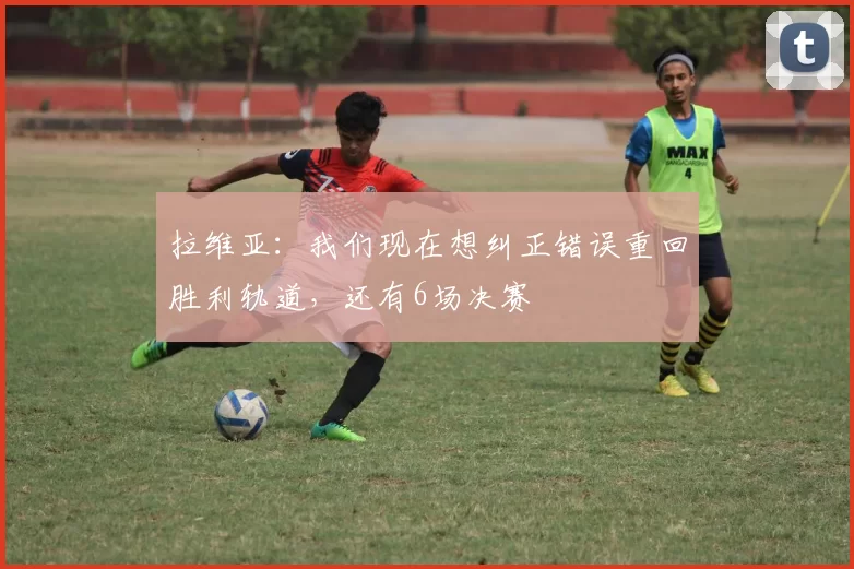 拉维亚：我们现在想纠正错误重回胜利轨道，还有6场决赛