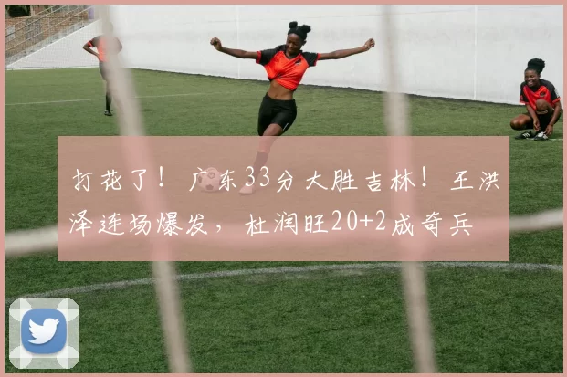 打花了！广东33分大胜吉林！王洪泽连场爆发，杜润旺20+2成奇兵