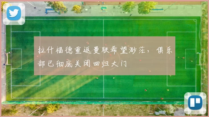 拉什福德重返曼联希望渺茫，俱乐部已彻底关闭回归大门