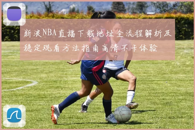 新浪NBA直播下载地址全流程解析及稳定观看方法指南高清不卡体验