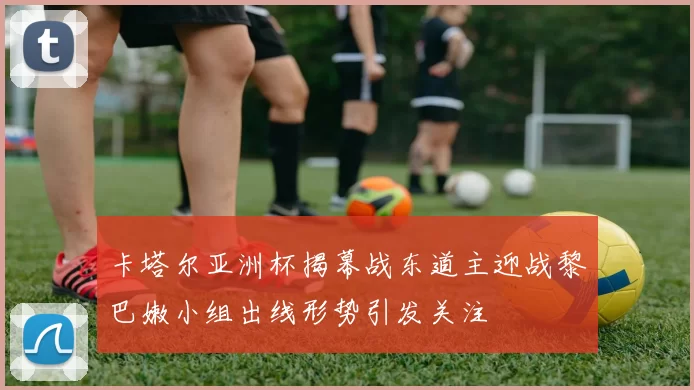 卡塔尔亚洲杯揭幕战东道主迎战黎巴嫩小组出线形势引发关注