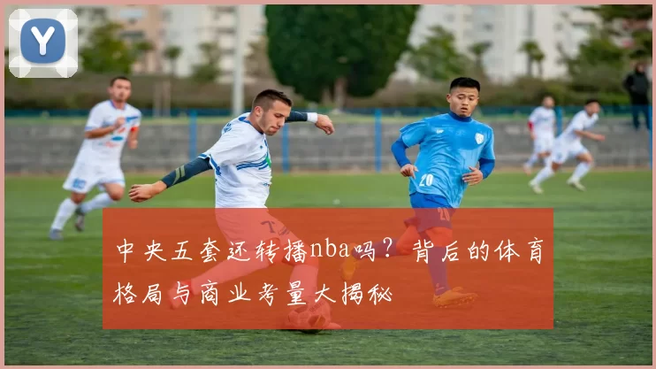 中央五套还转播nba吗?背后的体育格局与商业考量大揭秘