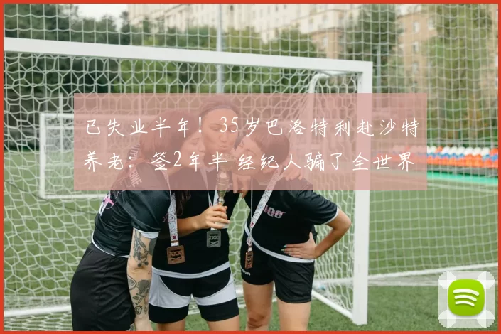 已失业半年！35岁巴洛特利赴沙特养老：签2年半 经纪人骗了全世界