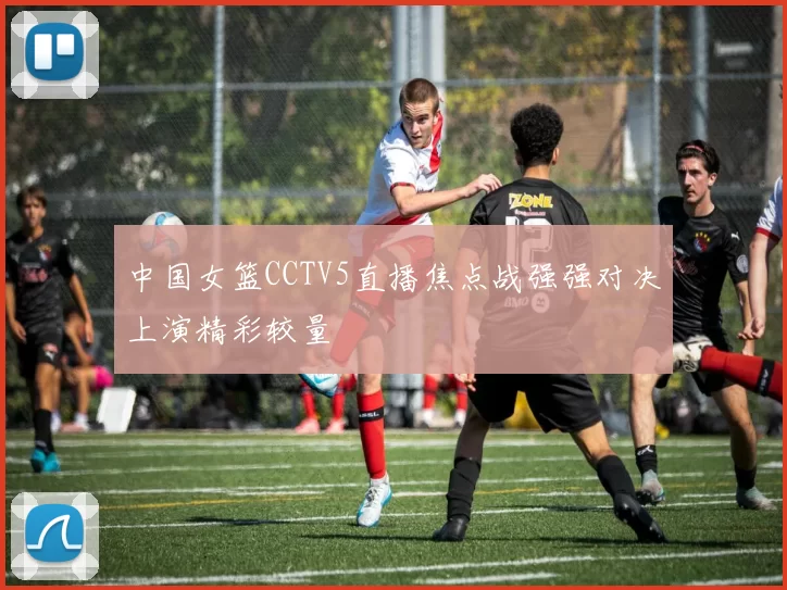 中国女篮CCTV5直播焦点战强强对决上演精彩较量