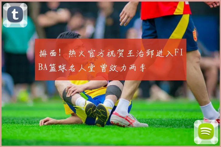 排面！热火官方祝贺王治郅进入FIBA篮球名人堂 曾效力两季