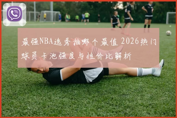 最强NBA选秀抽哪个最值 2026热门球员卡池强度与性价比解析