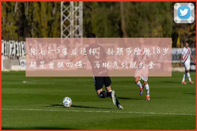 抢七1-5落后逆转！孙颖莎险胜18岁超星晋级四强：马琳急到脱外套