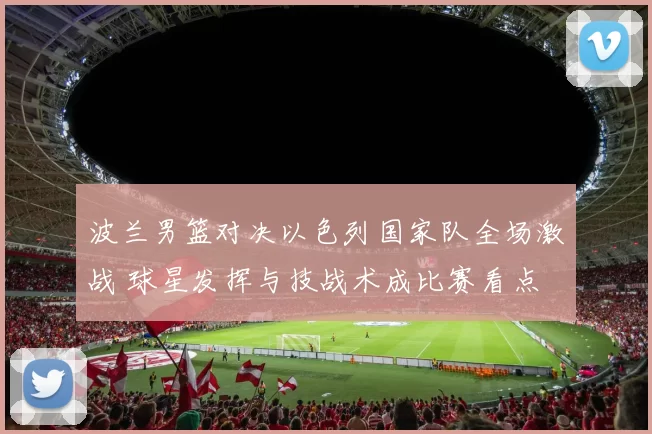 波兰男篮对决以色列国家队全场激战 球星发挥与技战术成比赛看点