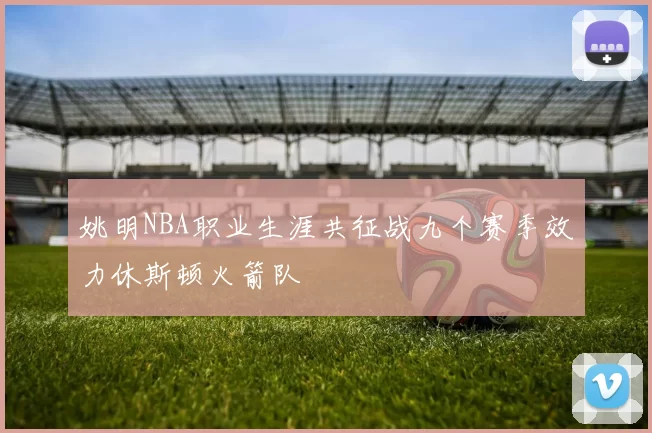 姚明NBA职业生涯共征战九个赛季效力休斯顿火箭队