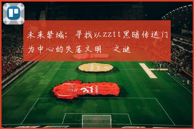 未来禁域：寻找以zztt黑暗传送门为中心的失落文明之谜