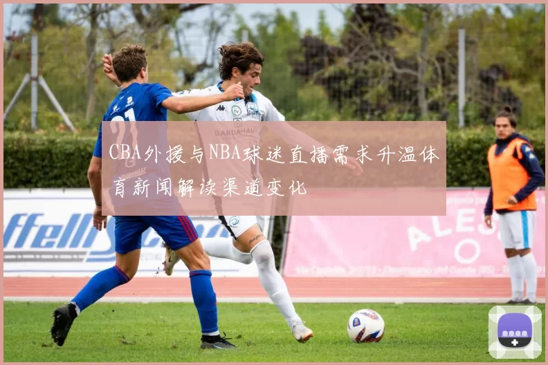 CBA外援与NBA球迷直播需求升温体育新闻解读渠道变化