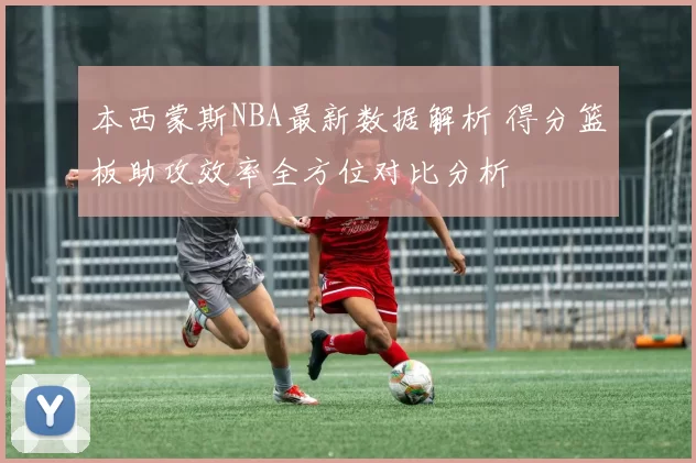 本西蒙斯NBA最新数据解析 得分篮板助攻效率全方位对比分析