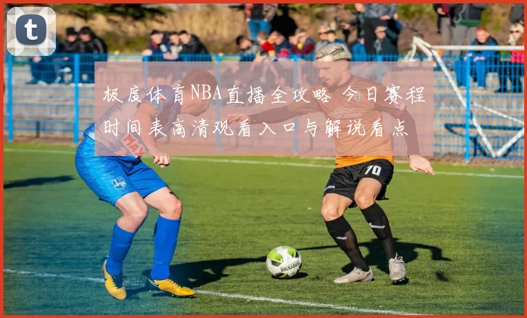 极度体育NBA直播全攻略 今日赛程时间表高清观看入口与解说看点