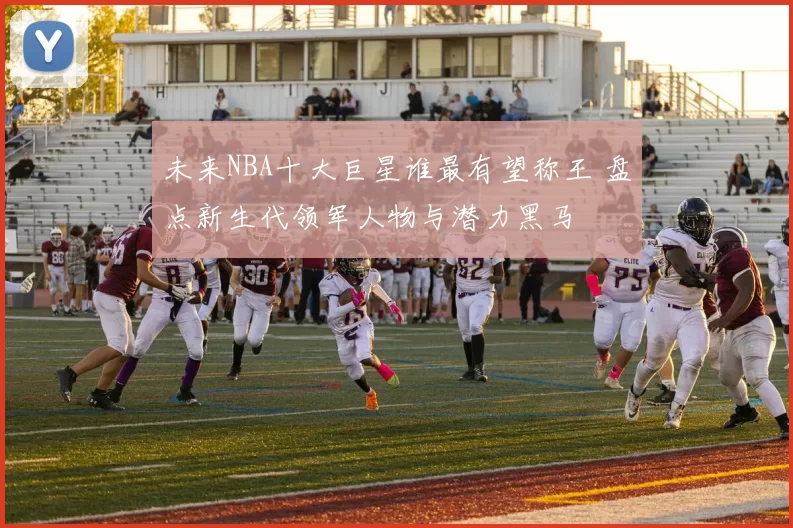 未来NBA十大巨星谁最有望称王 盘点新生代领军人物与潜力黑马