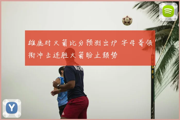 雄鹿对火箭比分预测出炉 字母哥领衔冲击连胜火箭盼止颓势