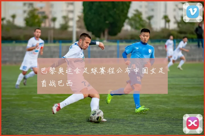 巴黎奥运会足球赛程公布中国女足首战巴西