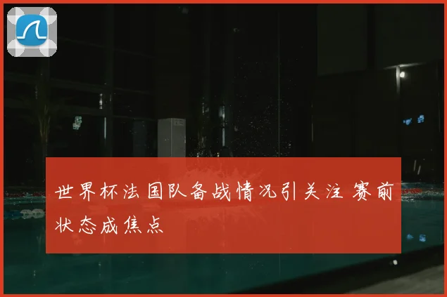 世界杯法国队备战情况引关注 赛前状态成焦点