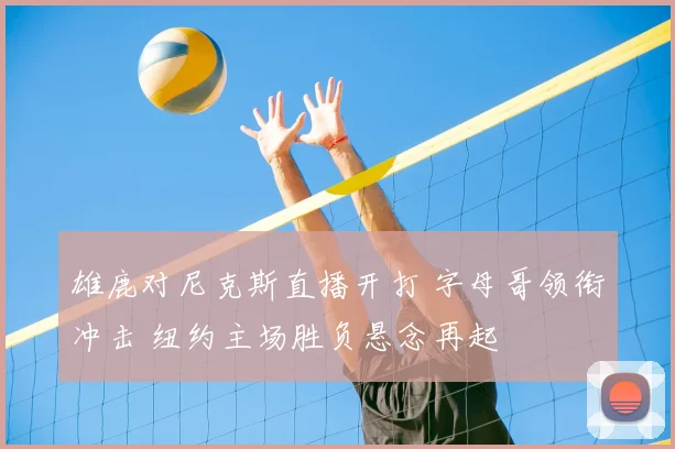雄鹿对尼克斯直播开打 字母哥领衔冲击 纽约主场胜负悬念再起