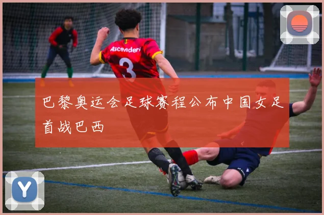 巴黎奥运会足球赛程公布中国女足首战巴西